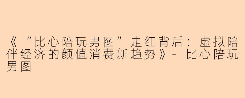 《“比心陪玩男图”走红背后：虚拟陪伴经济的颜值消费新趋势》-比心陪玩男图