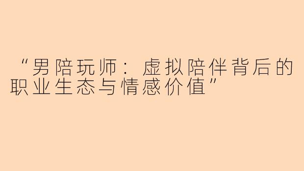 “男陪玩师：虚拟陪伴背后的职业生态与情感价值”