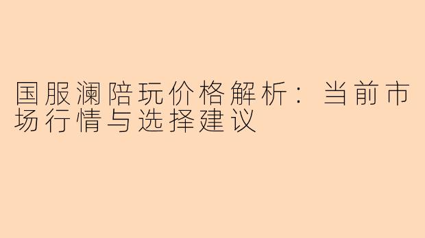 国服澜陪玩价格解析：当前市场行情与选择建议