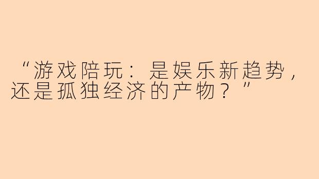 “游戏陪玩：是娱乐新趋势，还是孤独经济的产物？”