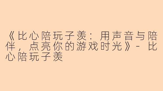 《比心陪玩子羡：用声音与陪伴，点亮你的游戏时光》-比心陪玩子羡