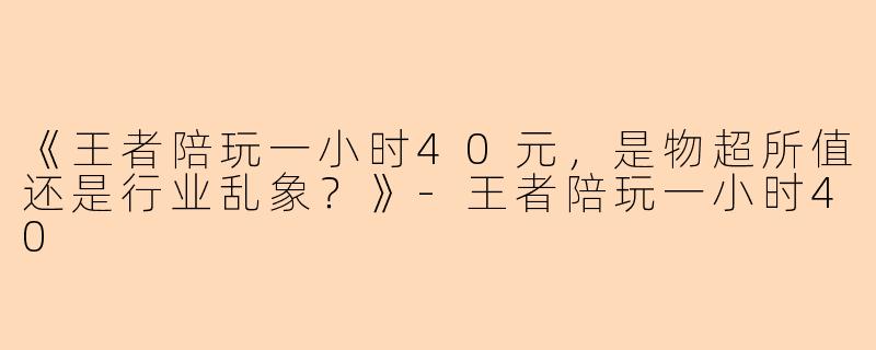《王者陪玩一小时40元，是物超所值还是行业乱象？》-王者陪玩一小时40