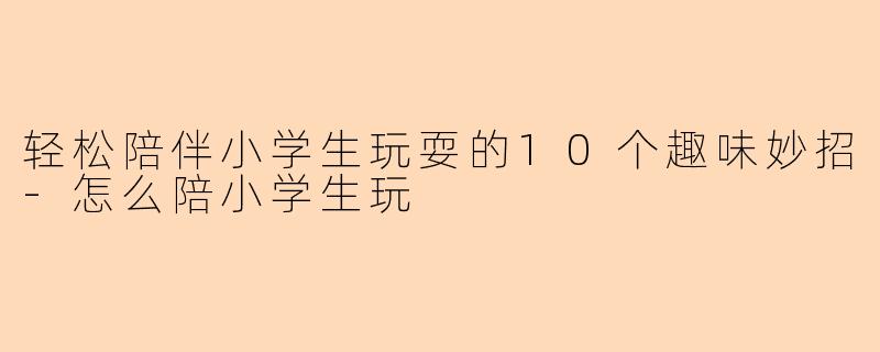 轻松陪伴小学生玩耍的10个趣味妙招-怎么陪小学生玩