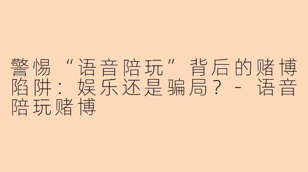 警惕“语音陪玩”背后的赌博陷阱：娱乐还是骗局？-语音陪玩赌博