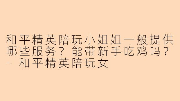 和平精英陪玩小姐姐一般提供哪些服务？能带新手吃鸡吗？-和平精英陪玩女