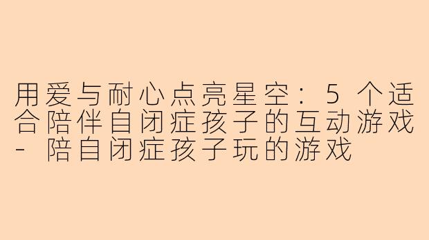用爱与耐心点亮星空：5个适合陪伴自闭症孩子的互动游戏-陪自闭症孩子玩的游戏