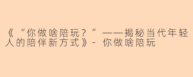 《“你做啥陪玩？”——揭秘当代年轻人的陪伴新方式》-你做啥陪玩