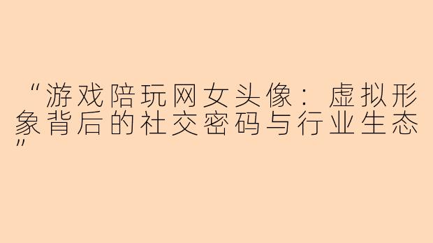 “游戏陪玩网女头像：虚拟形象背后的社交密码与行业生态”