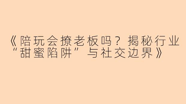 《陪玩会撩老板吗？揭秘行业“甜蜜陷阱”与社交边界》