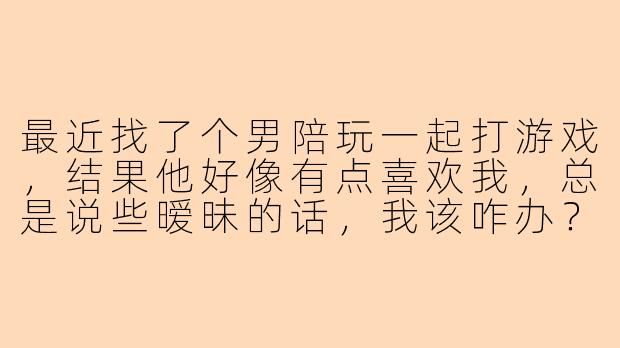 最近找了个男陪玩一起打游戏，结果他好像有点喜欢我，总是说些暧昧的话，我该咋办？