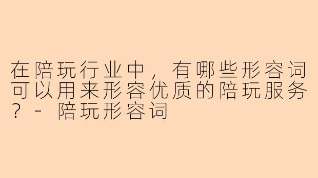 在陪玩行业中，有哪些形容词可以用来形容优质的陪玩服务？-陪玩形容词