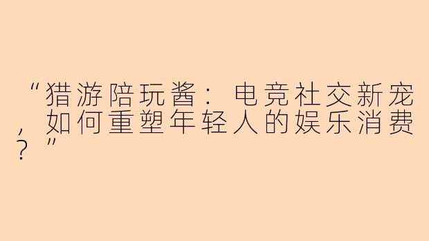 “猎游陪玩酱：电竞社交新宠，如何重塑年轻人的娱乐消费？”