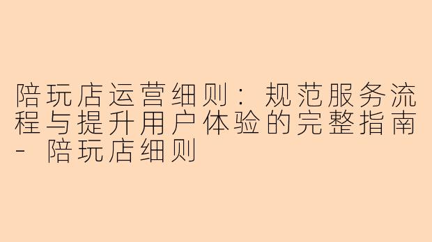 陪玩店运营细则：规范服务流程与提升用户体验的完整指南-陪玩店细则