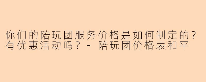 你们的陪玩团服务价格是如何制定的？有优惠活动吗？-陪玩团价格表和平