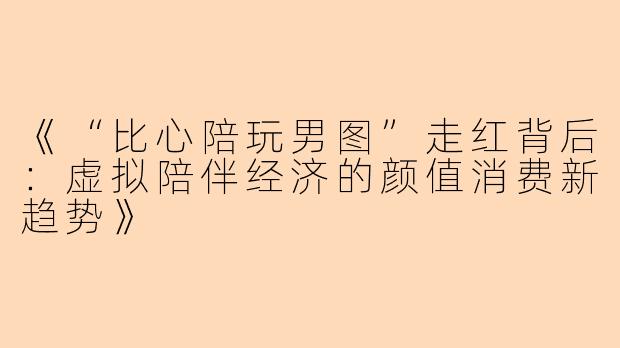 《“比心陪玩男图”走红背后：虚拟陪伴经济的颜值消费新趋势》