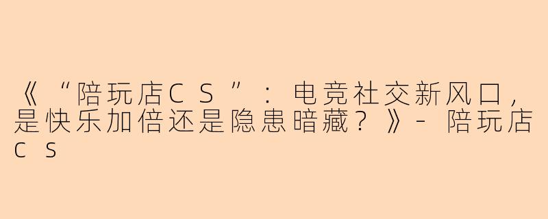 《“陪玩店CS”：电竞社交新风口，是快乐加倍还是隐患暗藏？》