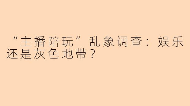 “主播陪玩”乱象调查：娱乐还是灰色地带？