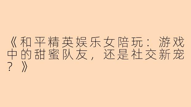 《和平精英娱乐女陪玩：游戏中的甜蜜队友，还是社交新宠？》