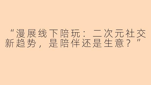 “漫展线下陪玩：二次元社交新趋势，是陪伴还是生意？”