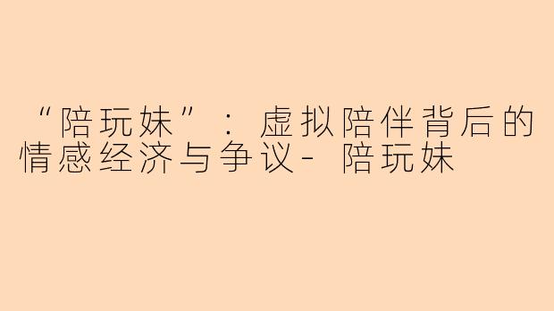 “陪玩妹”：虚拟陪伴背后的情感经济与争议-陪玩妹