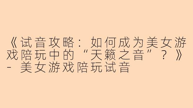 《试音攻略：如何成为美女游戏陪玩中的“天籁之音”？》-美女游戏陪玩试音