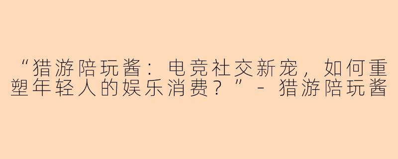 “猎游陪玩酱：电竞社交新宠，如何重塑年轻人的娱乐消费？”-猎游陪玩酱