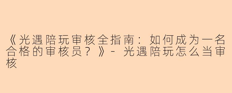 《光遇陪玩审核全指南：如何成为一名合格的审核员？》-光遇陪玩怎么当审核