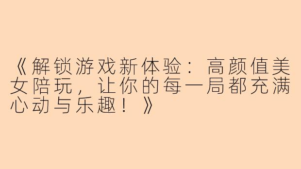 《解锁游戏新体验：高颜值美女陪玩，让你的每一局都充满心动与乐趣！》