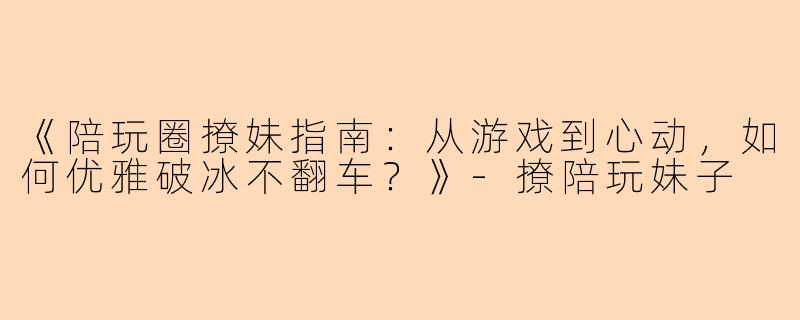 《陪玩圈撩妹指南：从游戏到心动，如何优雅破冰不翻车？》-撩陪玩妹子
