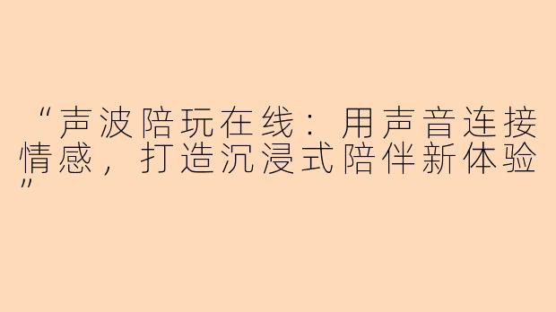 “声波陪玩在线：用声音连接情感，打造沉浸式陪伴新体验”