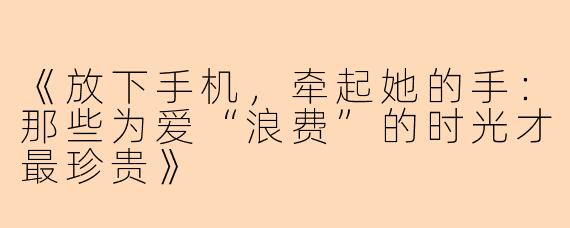 《放下手机，牵起她的手：那些为爱“浪费”的时光才最珍贵》