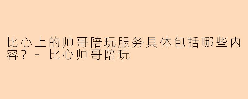 比心上的帅哥陪玩服务具体包括哪些内容？-比心帅哥陪玩