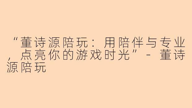 “董诗源陪玩：用陪伴与专业，点亮你的游戏时光”-董诗源陪玩