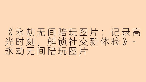 《永劫无间陪玩图片：记录高光时刻，解锁社交新体验》-永劫无间陪玩图片