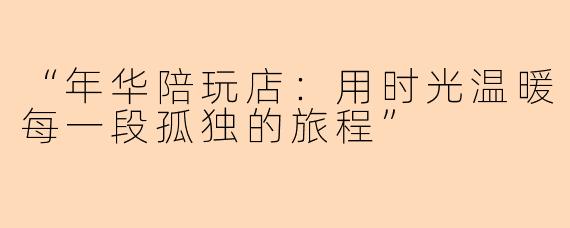“年华陪玩店：用时光温暖每一段孤独的旅程”
