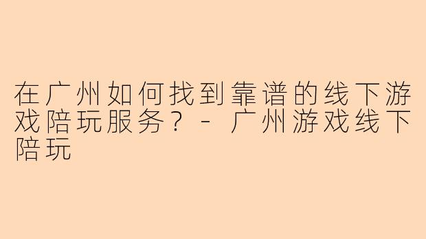 在广州如何找到靠谱的线下游戏陪玩服务？-广州游戏线下陪玩
