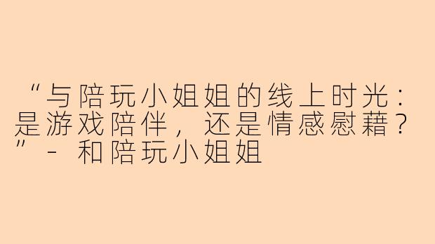 “与陪玩小姐姐的线上时光：是游戏陪伴，还是情感慰藉？”-和陪玩小姐姐