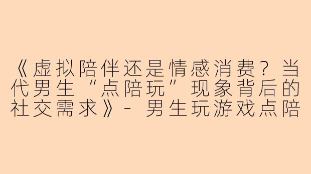 《虚拟陪伴还是情感消费？当代男生“点陪玩”现象背后的社交需求》-男生玩游戏点陪玩