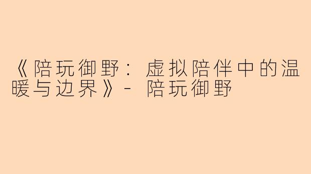 《陪玩御野：虚拟陪伴中的温暖与边界》