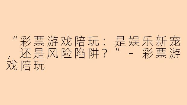 “彩票游戏陪玩：是娱乐新宠，还是风险陷阱？”-彩票游戏陪玩