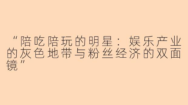 “陪吃陪玩的明星：娱乐产业的灰色地带与粉丝经济的双面镜”