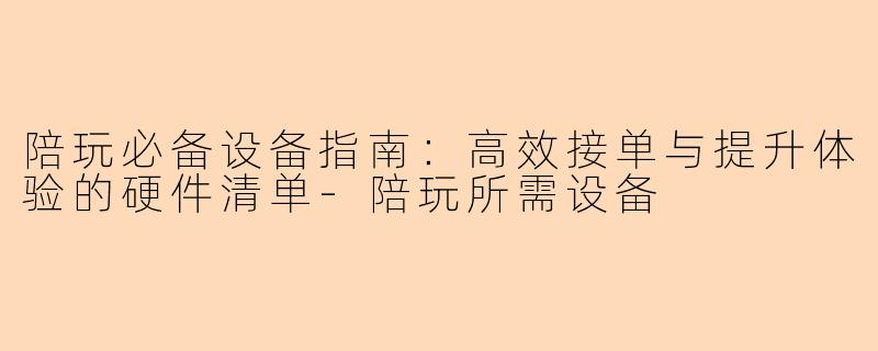 陪玩必备设备指南：高效接单与提升体验的硬件清单-陪玩所需设备