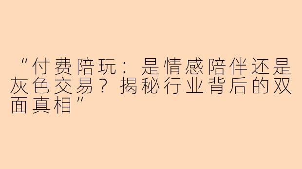 “付费陪玩：是情感陪伴还是灰色交易？揭秘行业背后的双面真相”