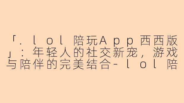 「.lol陪玩App西西版」：年轻人的社交新宠，游戏与陪伴的完美结合-lol陪玩app西西版