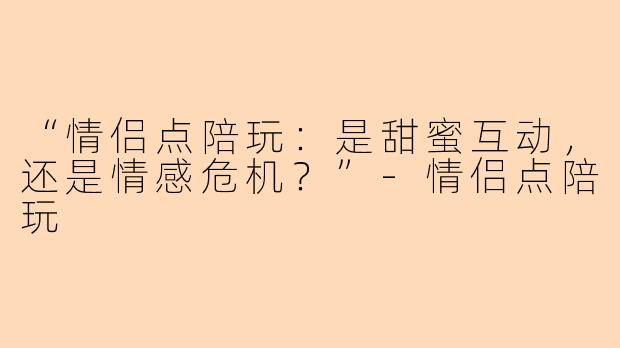 “情侣点陪玩：是甜蜜互动，还是情感危机？”-情侣点陪玩