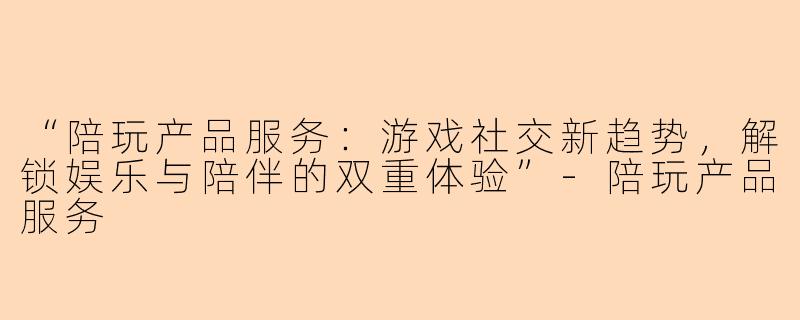 “陪玩产品服务：游戏社交新趋势，解锁娱乐与陪伴的双重体验”-陪玩产品服务