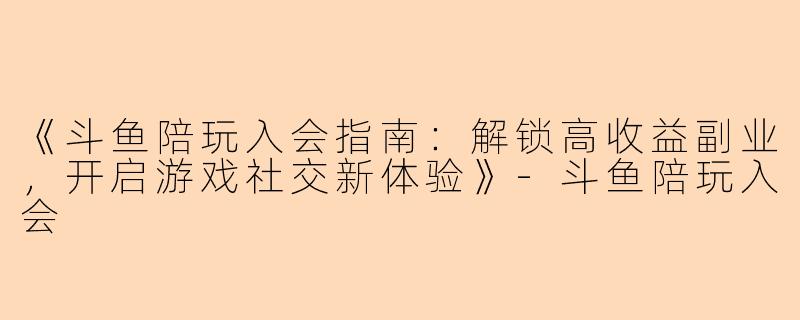 《斗鱼陪玩入会指南：解锁高收益副业，开启游戏社交新体验》-斗鱼陪玩入会