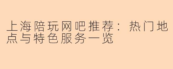 上海陪玩网吧推荐：热门地点与特色服务一览