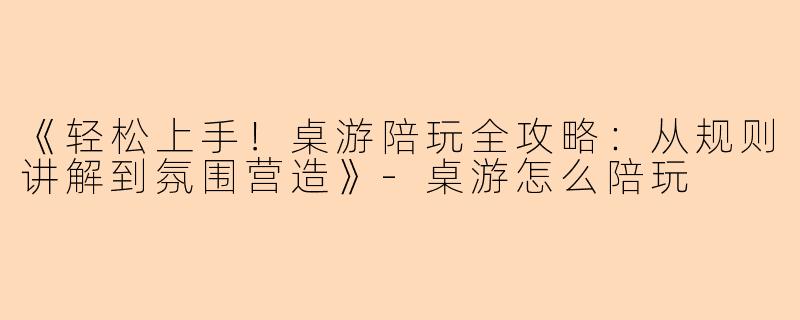 《轻松上手！桌游陪玩全攻略：从规则讲解到氛围营造》-桌游怎么陪玩