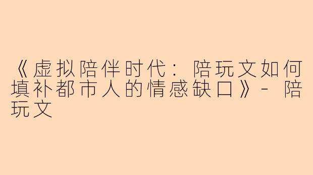 《虚拟陪伴时代：陪玩文如何填补都市人的情感缺口》-陪玩文